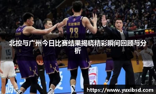北控与广州今日比赛结果揭晓精彩瞬间回顾与分析